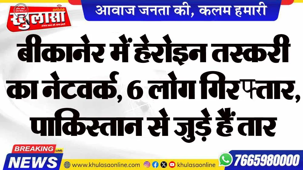 बीकानेर में हेरोइन तस्करी का नेटवर्क, 6 लोग गिरफ्तार, पाकिस्तान से जुड़े हैं तार