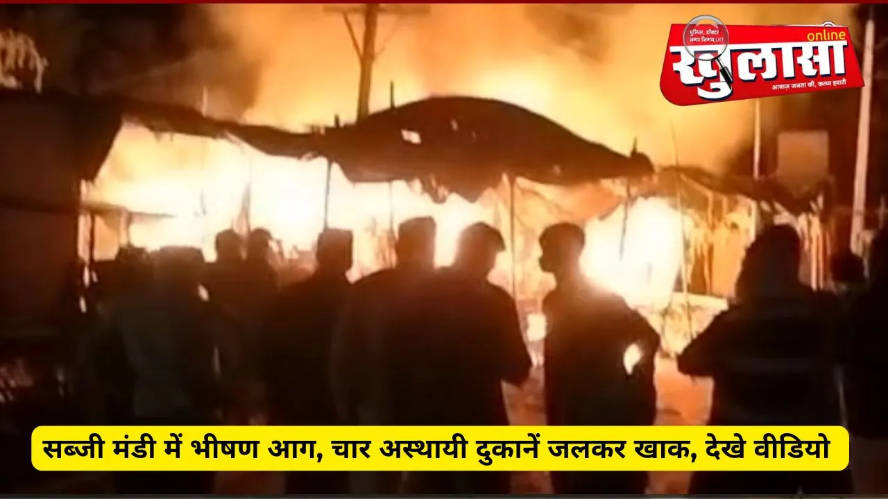 सब्जी मंडी में भीषण आग, चार अस्थायी दुकानें जलकर खाक, देखे वीडियो