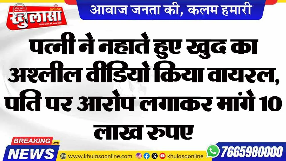पत्नी ने नहाते हुए खुद का अश्लील वीडियो किया वायरल, पति पर आरोप लगाकर मांगे 10 लाख रुपए