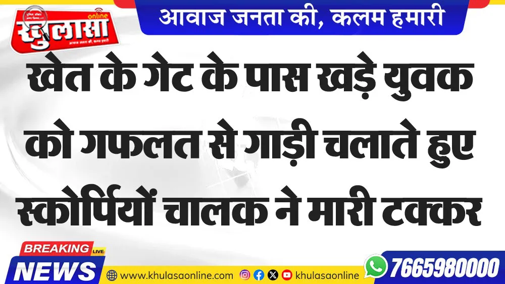 खेत के गेट के पास खड़े युवक को गफलत से गाड़ी चलाते हुए स्कोर्पियों चालक ने मारी टक्कर