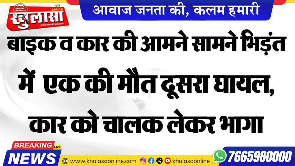 बाइक व कार की आमने सामने भिड़ंत में  एक की मौत दूसरा घायल, कार को चालक लेकर भागा
