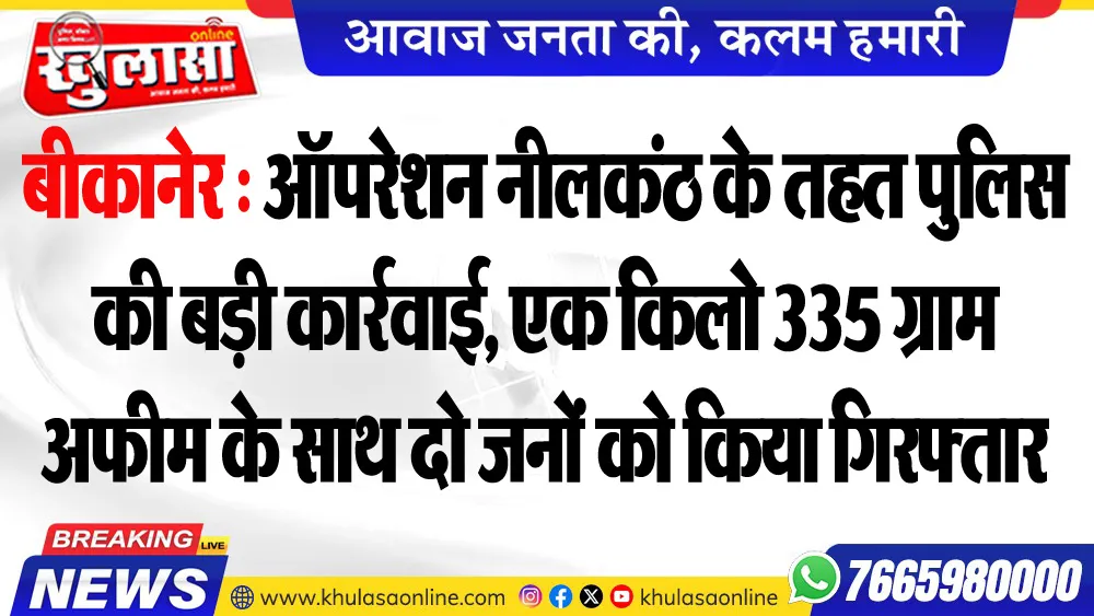 बीकानेर : ऑपरेशन नीलकंठ के तहत पुलिस की बड़ी कार्रवाई, एक किलो 335 ग्राम अफीम के साथ दो जनों को किया गिरफ्तार