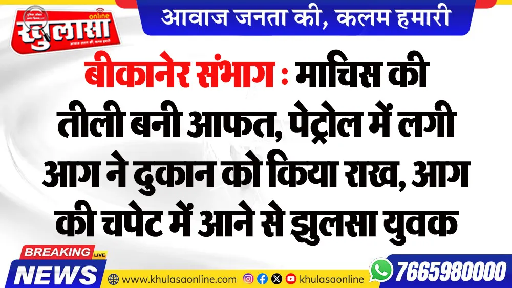बीकानेर संभाग : माचिस की तीली बनी आफत, पेट्रोल में लगी आग ने दुकान को किया राख, आग की चपेट में आने से झुलसा युवक