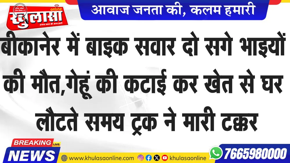 बीकानेर में बाइक सवार दो सगे भाइयों की मौत,गेहूं की कटाई कर खेत से घर लौटते समय ट्रक ने मारी टक्कर