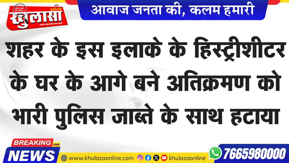 शहर के इस इलाके के हिस्ट्रीशीटर के घर के आगे बने अतिक्रमण को भारी पुलिस जाब्ते के साथ हटाया