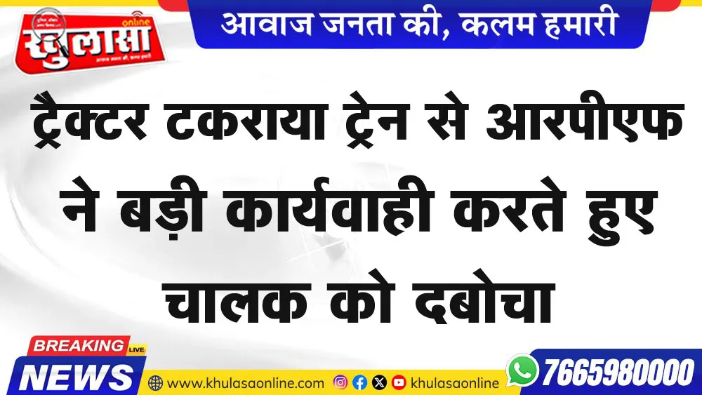 ट्रैक्टर टकराया ट्रेन से आरपीएफ ने बड़ी कार्यवाही करते हुए चालक को दबोचा