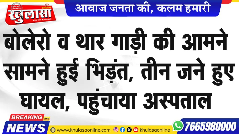 बोलेरो व थार गाड़ी की आमने सामने हुई भिड़ंत, तीन जने हुए घायल, पहुंचाया अस्पताल