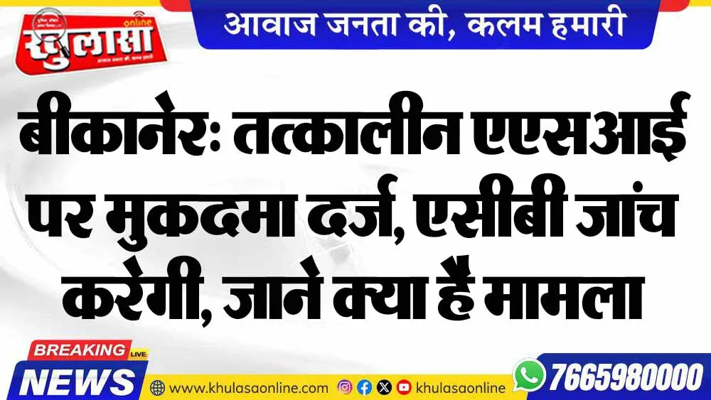 बीकानेर: तत्कालीन एएसआई पर मुकदमा दर्ज, एसीबी जांच करेगी, जाने क्या है मामला