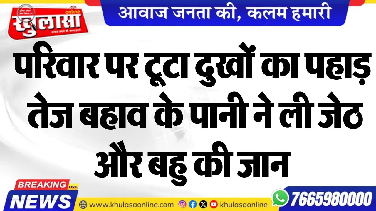 परिवार पर टूटा दुखों का पहाड़, तेज बहाव के पानी ने ली जेठ और बहु की जान
