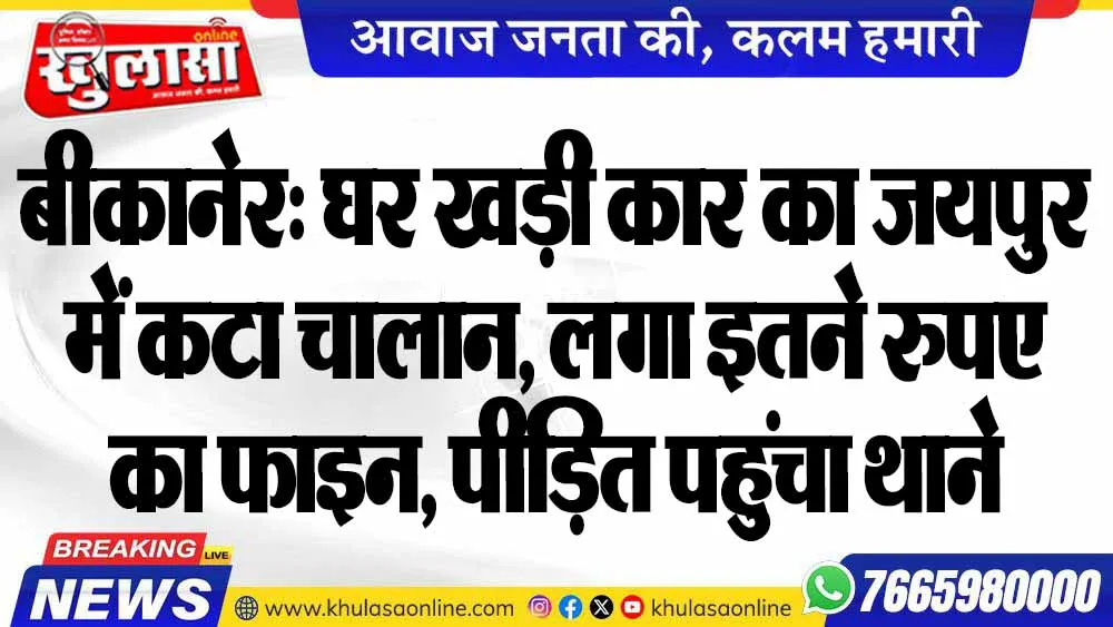 बीकानेर: घर खड़ी कार का जयपुर में कटा चालान, लगा इतने रुपए का फाइन, पीड़ित पहुंचा थाने