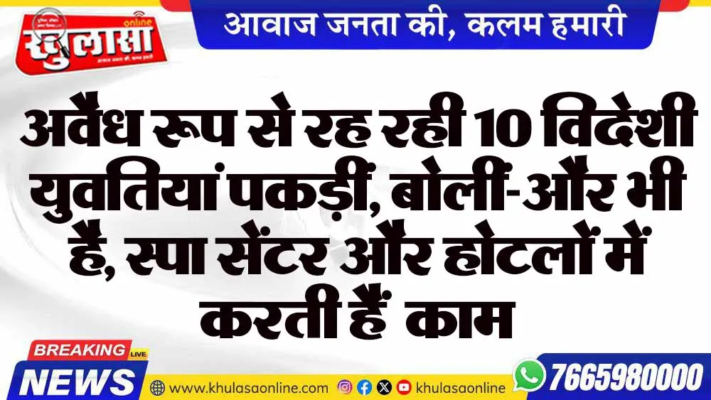 अवैध रूप से रह रही 10 विदेशी युवतियां पकड़ीं, बोलीं-और भी है, स्पा सेंटर और होटलों में करती हैं  काम