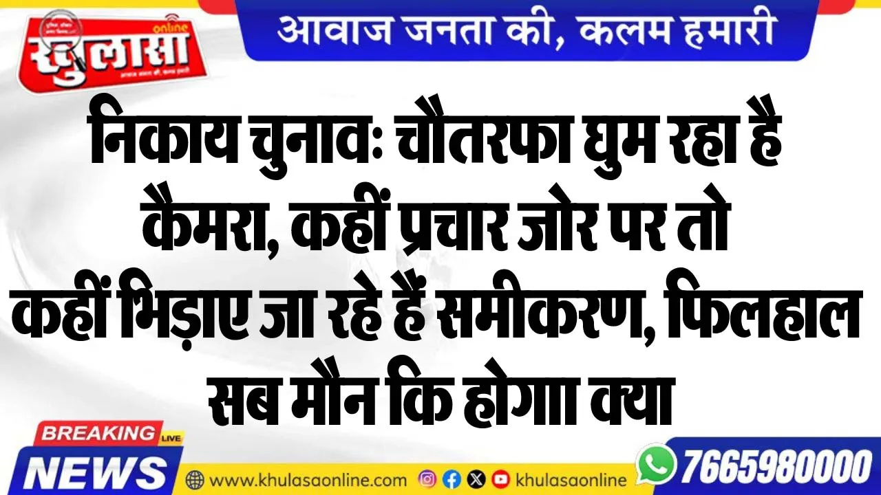 निकाय चुनाव: चौतरफा घुम रहा है कैमरा, कहीं प्रचार जोर पर तो कहीं भिड़ाए जा रहे हैं समीकरण, फिलहाल सब मौन कि होगाा क्या