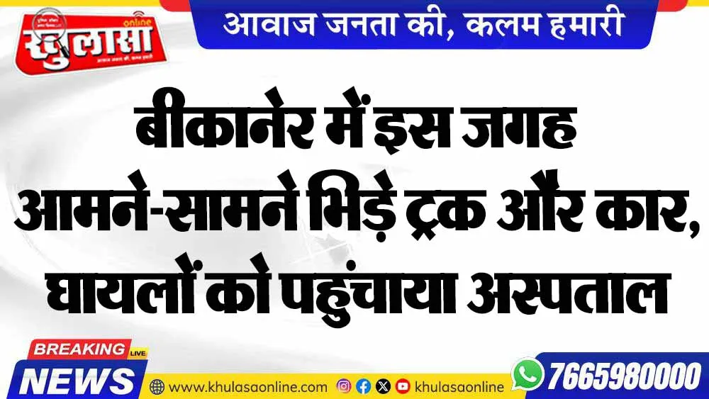 बीकानेर में इस जगह आमने-सामने भिड़े ट्रक और कार, घायलों को पहुंचाया अस्पताल