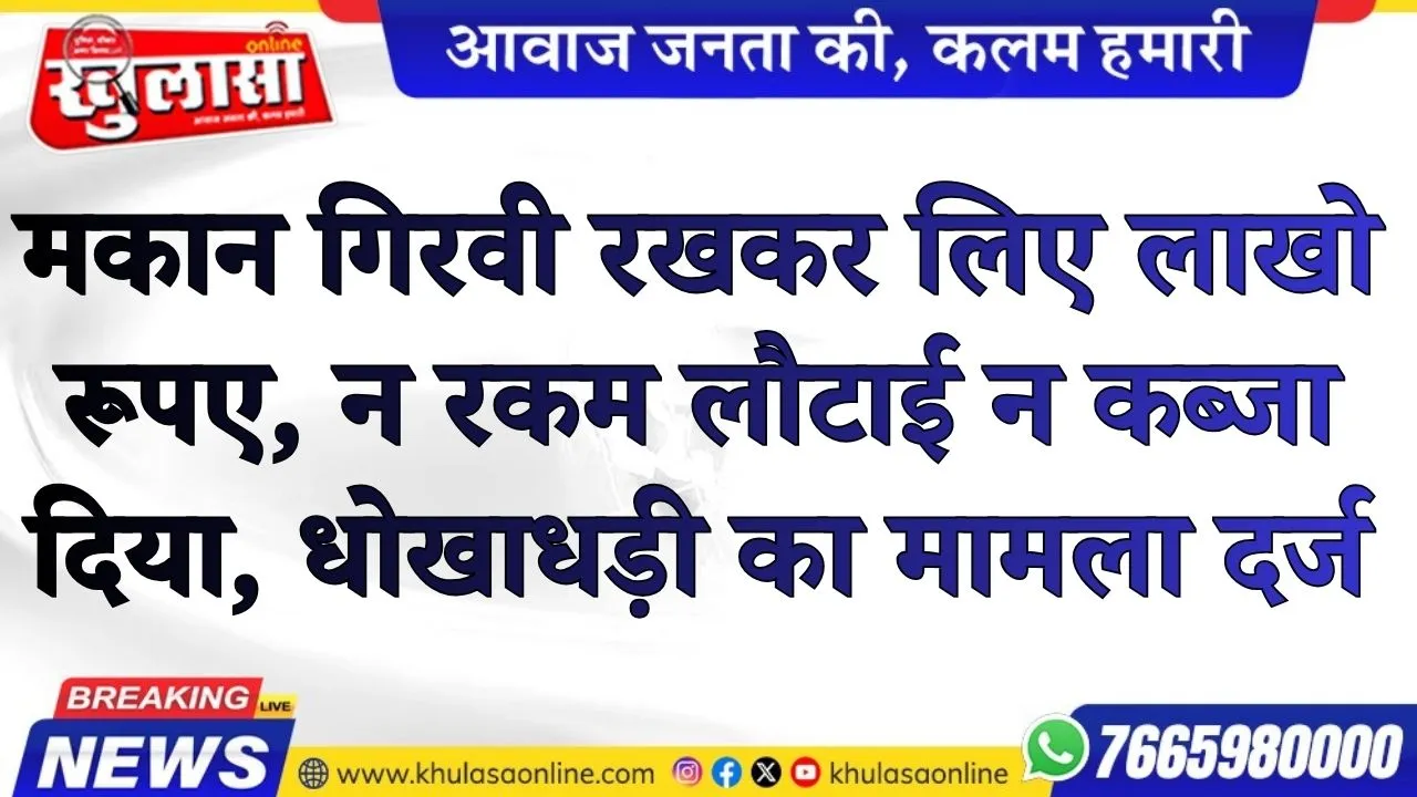 मकान गिरवी रखकर लिए लाखो रूपए, न रकम लौटाई न कब्जा दिया, धोखाधड़ी का मामला दर्ज
