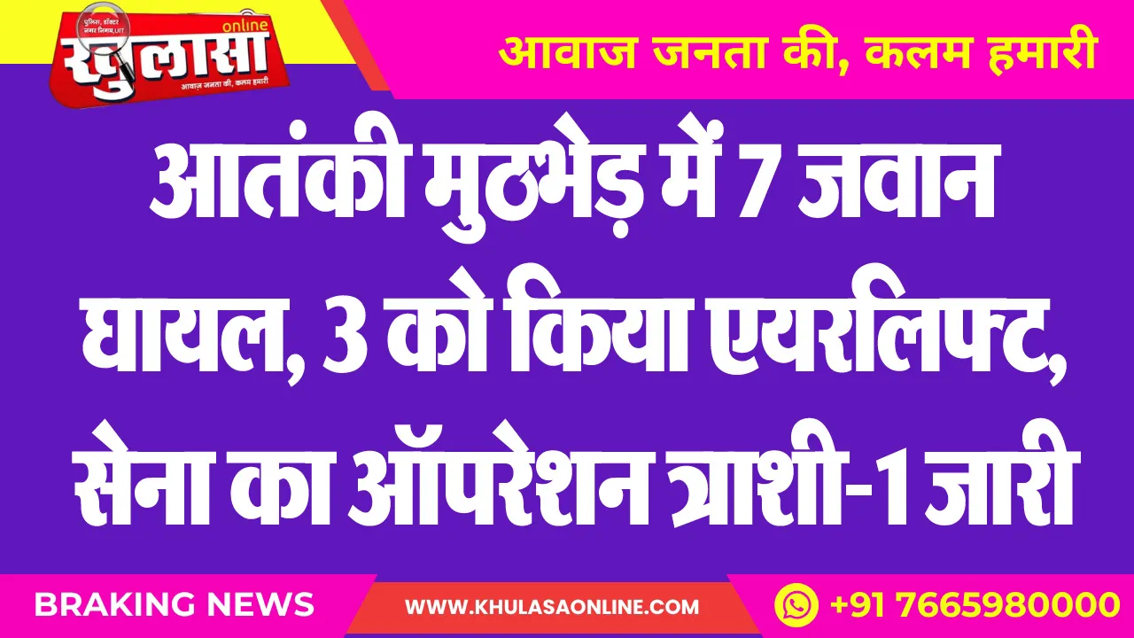 आतंकी मुठभेड़ में 7 जवान घायल, 3 को किया एयरलिफ्ट, सेना का ऑपरेशन त्राशी-1 जारी